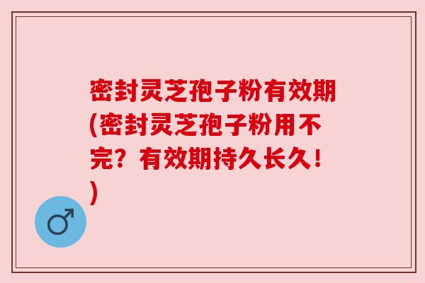 密封灵芝孢子粉有效期(密封灵芝孢子粉用不完?有效期持久长久!) 密封灵芝孢子粉有效期(密封灵芝孢子粉用不完?有效期持久长久!)
