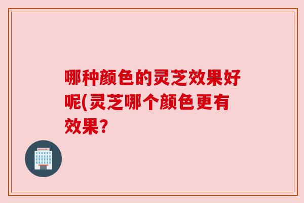 哪种颜色的灵芝效果好呢(灵芝哪个颜色更有效果? 哪种颜色的灵芝效果好呢(灵芝哪个颜色更有效果?
