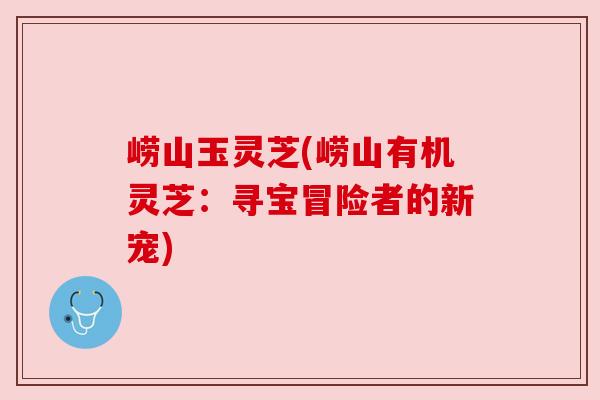 崂山玉灵芝(崂山有机灵芝:寻宝冒险者的新宠) 崂山玉灵芝(崂山有机灵芝:寻宝冒险者的新宠)