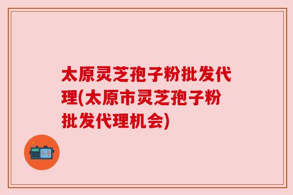 太原灵芝孢子粉批发代理(太原市灵芝孢子粉批发代理机会) 太原灵芝孢子粉批发代理(太原市灵芝孢子粉批发代理机会)