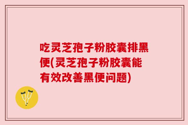 吃灵芝孢子粉胶囊排黑便(灵芝孢子粉胶囊能有效改善黑便问题) 吃灵芝孢子粉胶囊排黑便(灵芝孢子粉胶囊能有效改善黑便问题)