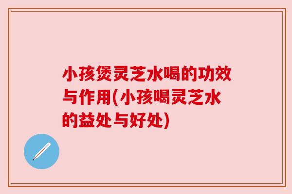 小孩煲灵芝水喝的功效与作用(小孩喝灵芝水的益处与好处) 小孩煲灵芝水喝的功效与作用(小孩喝灵芝水的益处与好处)
