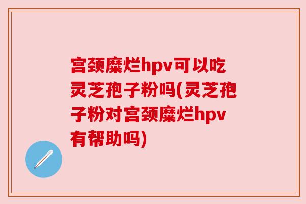 宫颈糜烂hpv可以吃灵芝孢子粉吗(灵芝孢子粉对宫颈糜烂hpv有帮助吗)