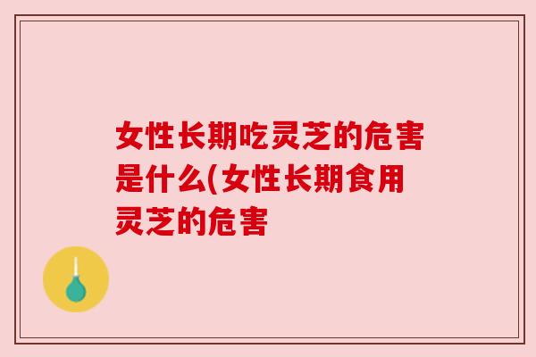 女性长期吃灵芝的危害是什么(女性长期食用灵芝的危害