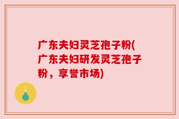 广东夫妇灵芝孢子粉(广东夫妇研发灵芝孢子粉,享誉市场) 广东夫妇灵芝孢子粉(广东夫妇研发灵芝孢子粉,享誉市场)
