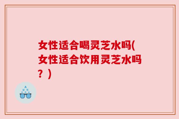 女性适合喝灵芝水吗(女性适合饮用灵芝水吗?) 女性适合喝灵芝水吗(女性适合饮用灵芝水吗?)