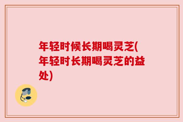 年轻时候长期喝灵芝(年轻时长期喝灵芝的益处)