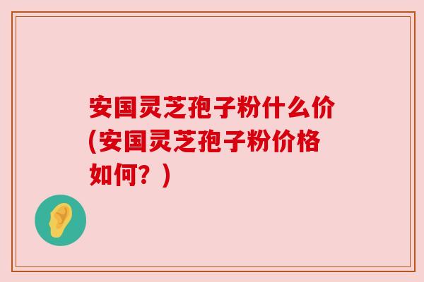 安国灵芝孢子粉什么价(安国灵芝孢子粉价格如何？)