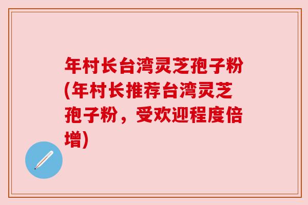 年村长台湾灵芝孢子粉(年村长推荐台湾灵芝孢子粉，受欢迎程度倍增)