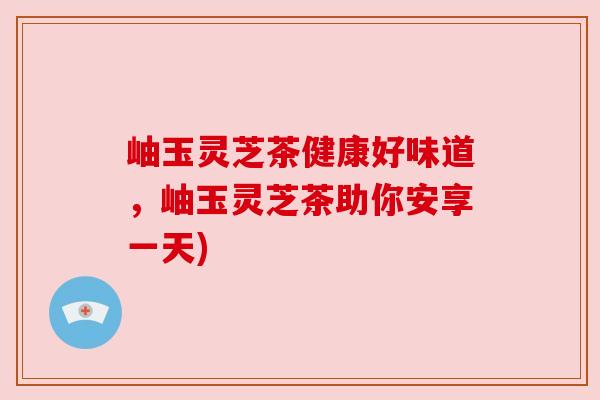 岫玉灵芝茶健康好味道，岫玉灵芝茶助你安享一天)