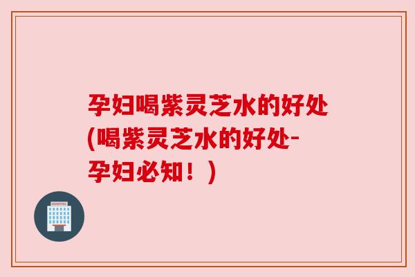 孕妇喝紫灵芝水的好处(喝紫灵芝水的好处-孕妇必知！)