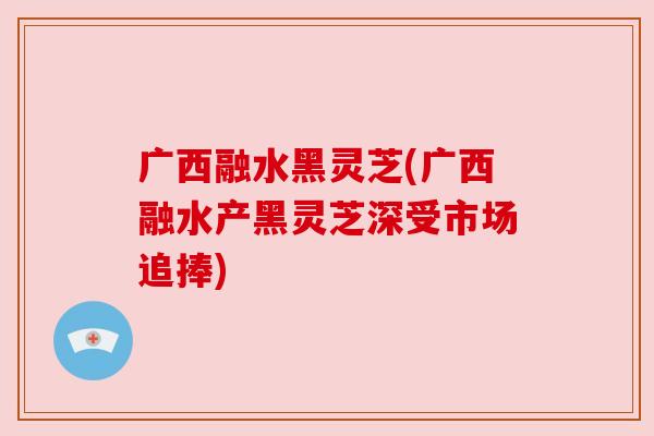 广西融水黑灵芝(广西融水产黑灵芝深受市场追捧)