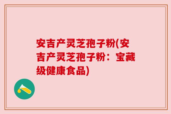 安吉产灵芝孢子粉(安吉产灵芝孢子粉:宝藏级健康食品) 安吉产灵芝孢子粉(安吉产灵芝孢子粉:宝藏级健康食品)