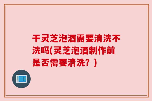干灵芝泡酒需要清洗不洗吗(灵芝泡酒制作前是否需要清洗？)