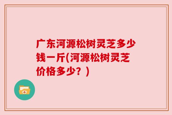 广东河源松树灵芝多少钱一斤(河源松树灵芝价格多少？)