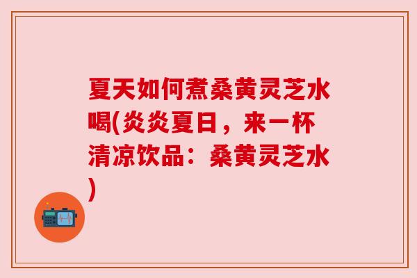 夏天如何煮桑黄灵芝水喝(炎炎夏日，来一杯清凉饮品：桑黄灵芝水)