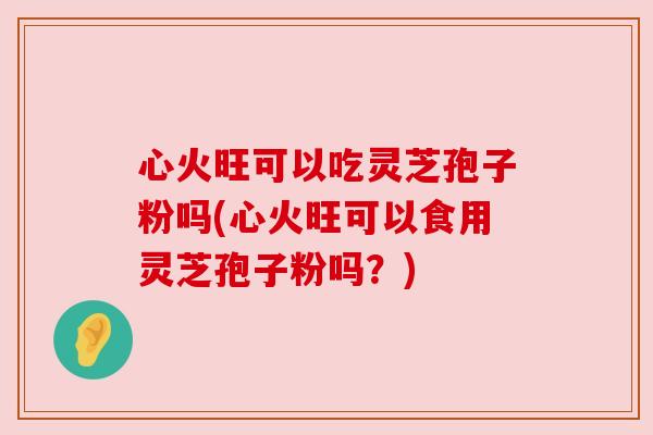 心火旺可以吃灵芝孢子粉吗(心火旺可以食用灵芝孢子粉吗？)