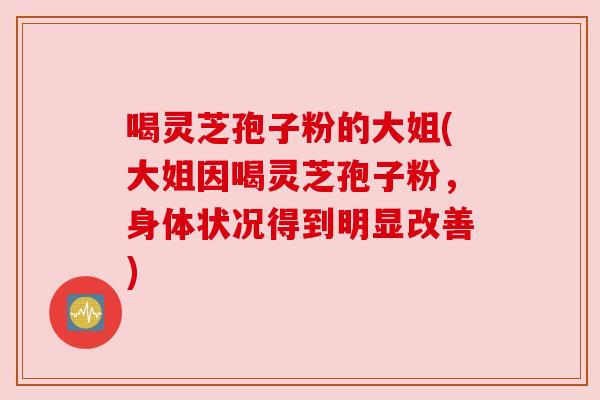 喝灵芝孢子粉的大姐(大姐因喝灵芝孢子粉，身体状况得到明显改善)
