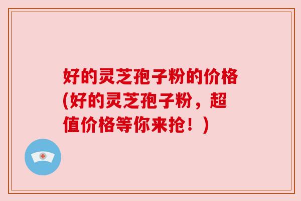 好的灵芝孢子粉的价格(好的灵芝孢子粉,超值价格等你来抢!) 好的灵芝孢子粉的价格(好的灵芝孢子粉,超值价格等你来抢!)