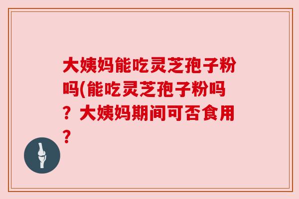 大姨妈能吃灵芝孢子粉吗(能吃灵芝孢子粉吗？大姨妈期间可否食用？