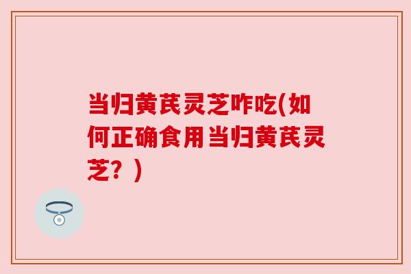 当归黄芪灵芝咋吃(如何正确食用当归黄芪灵芝？)