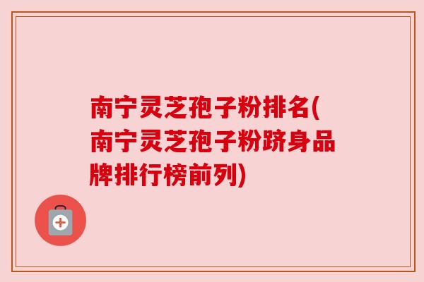 南宁灵芝孢子粉排名(南宁灵芝孢子粉跻身品牌排行榜前列)
