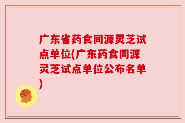 广东省药食同源灵芝试点单位(广东药食同源灵芝试点单位公布名单)