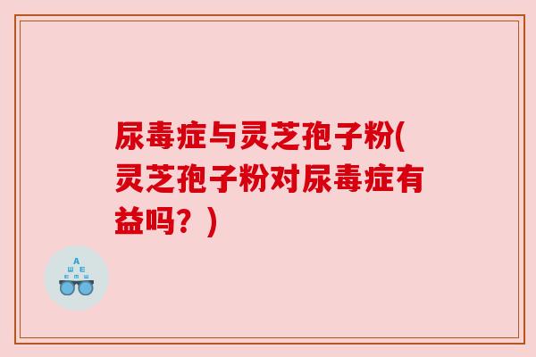 尿毒症与灵芝孢子粉(灵芝孢子粉对尿毒症有益吗?) 尿毒症与灵芝孢子粉(灵芝孢子粉对尿毒症有益吗?)