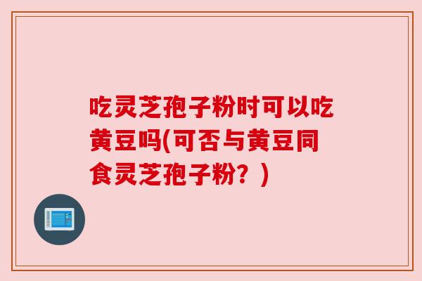 吃灵芝孢子粉时可以吃黄豆吗(可否与黄豆同食灵芝孢子粉?) 吃灵芝孢子粉时可以吃黄豆吗(可否与黄豆同食灵芝孢子粉?)