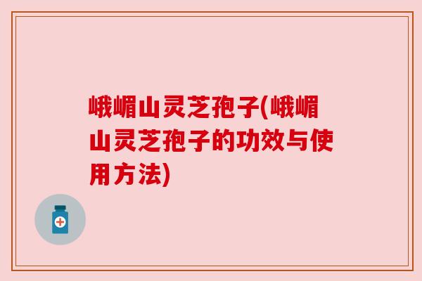 峨嵋山灵芝孢子(峨嵋山灵芝孢子的功效与使用方法)