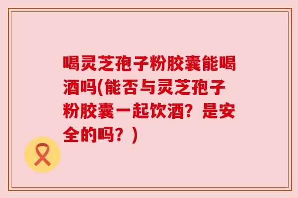 喝灵芝孢子粉胶囊能喝酒吗(能否与灵芝孢子粉胶囊一起饮酒?是安全的吗?) 喝灵芝孢子粉胶囊能喝酒吗(能否与灵芝孢子粉胶囊一起饮酒?是安全的吗?)