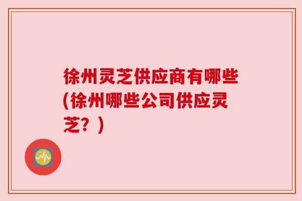 徐州灵芝供应商有哪些(徐州哪些公司供应灵芝？)