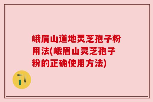 峨眉山道地灵芝孢子粉用法(峨眉山灵芝孢子粉的正确使用方法) 峨眉山道地灵芝孢子粉用法(峨眉山灵芝孢子粉的正确使用方法)