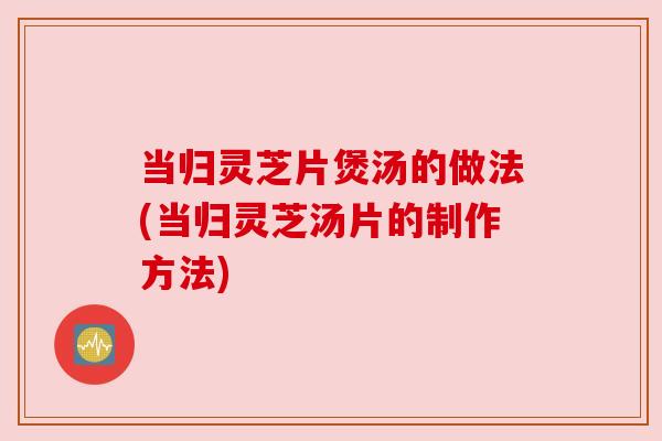 当归灵芝片煲汤的做法(当归灵芝汤片的制作方法) 当归灵芝片煲汤的做法(当归灵芝汤片的制作方法)