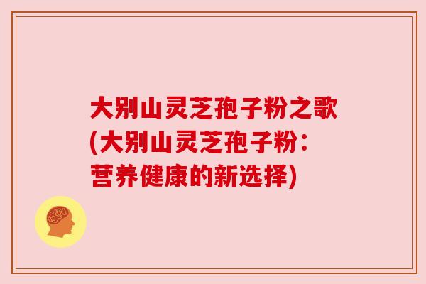 大别山灵芝孢子粉之歌(大别山灵芝孢子粉:营养健康的新选择) 大别山灵芝孢子粉之歌(大别山灵芝孢子粉:营养健康的新选择)