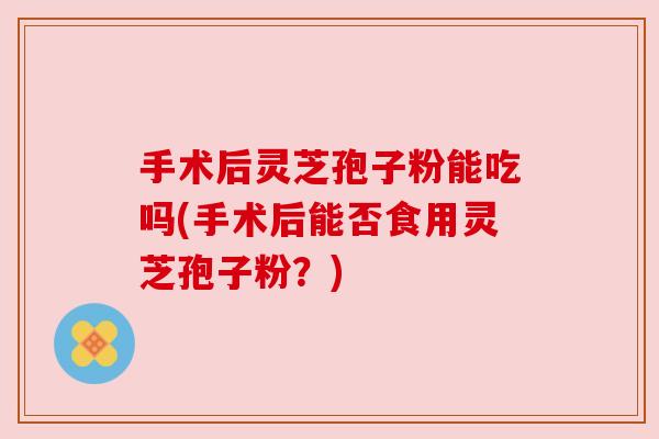 手术后灵芝孢子粉能吃吗(手术后能否食用灵芝孢子粉?) 手术后灵芝孢子粉能吃吗(手术后能否食用灵芝孢子粉?)