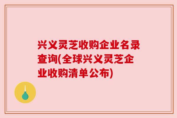 兴义灵芝收购企业名录查询(全球兴义灵芝企业收购清单公布) 兴义灵芝收购企业名录查询(全球兴义灵芝企业收购清单公布)