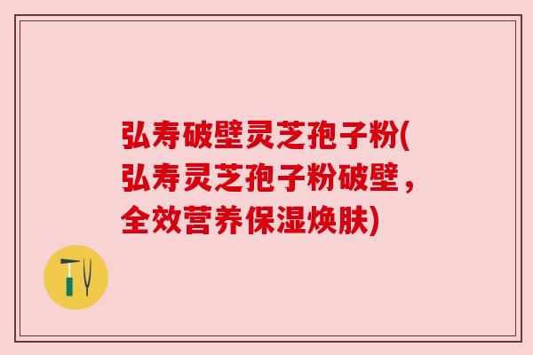 弘寿破壁灵芝孢子粉(弘寿灵芝孢子粉破壁,全效营养保湿焕肤) 弘寿破壁灵芝孢子粉(弘寿灵芝孢子粉破壁,全效营养保湿焕肤)