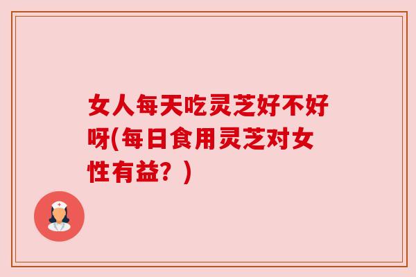 女人每天吃灵芝好不好呀(每日食用灵芝对女性有益?) 女人每天吃灵芝好不好呀(每日食用灵芝对女性有益?)