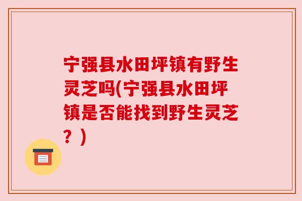 宁强县水田坪镇有野生灵芝吗(宁强县水田坪镇是否能找到野生灵芝?) 宁强县水田坪镇有野生灵芝吗(宁强县水田坪镇是否能找到野生灵芝?)