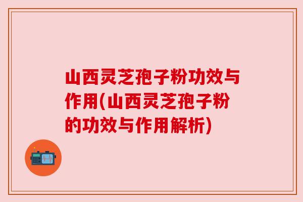 山西灵芝孢子粉功效与作用(山西灵芝孢子粉的功效与作用解析) 山西灵芝孢子粉功效与作用(山西灵芝孢子粉的功效与作用解析)