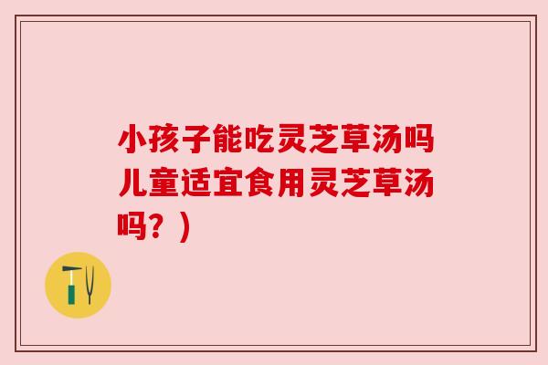 小孩子能吃灵芝草汤吗儿童适宜食用灵芝草汤吗?) 小孩子能吃灵芝草汤吗儿童适宜食用灵芝草汤吗?)