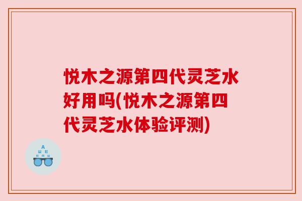 悦木之源第四代灵芝水好用吗(悦木之源第四代灵芝水体验评测)