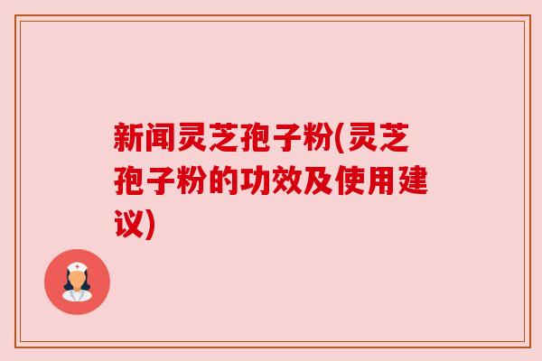 新闻灵芝孢子粉(灵芝孢子粉的功效及使用建议)