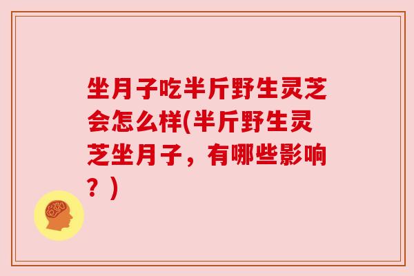 坐月子吃半斤野生灵芝会怎么样(半斤野生灵芝坐月子,有哪些影响?) 坐月子吃半斤野生灵芝会怎么样(半斤野生灵芝坐月子,有哪些影响?)