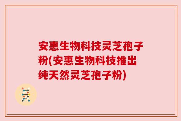 安惠生物科技灵芝孢子粉(安惠生物科技推出纯天然灵芝孢子粉) 安惠生物科技灵芝孢子粉(安惠生物科技推出纯天然灵芝孢子粉)