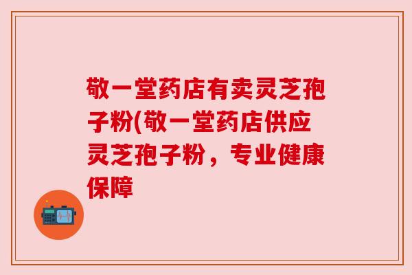 敬一堂药店有卖灵芝孢子粉(敬一堂药店供应灵芝孢子粉,专业健康保障 敬一堂药店有卖灵芝孢子粉(敬一堂药店供应灵芝孢子粉,专业健康保障