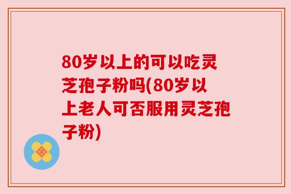 80岁以上的可以吃灵芝孢子粉吗(80岁以上老人可否服用灵芝孢子粉) 80岁以上的可以吃灵芝孢子粉吗(80岁以上老人可否服用灵芝孢子粉)