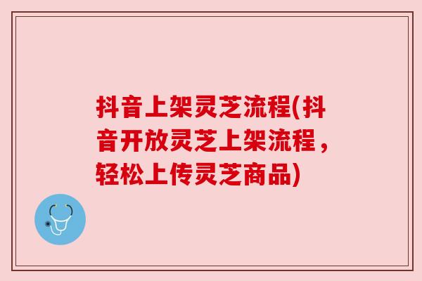 抖音上架灵芝流程(抖音开放灵芝上架流程,轻松上传灵芝商品) 抖音上架灵芝流程(抖音开放灵芝上架流程,轻松上传灵芝商品)