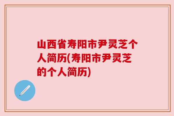 山西省寿阳市尹灵芝个人简历(寿阳市尹灵芝的个人简历) 山西省寿阳市尹灵芝个人简历(寿阳市尹灵芝的个人简历)